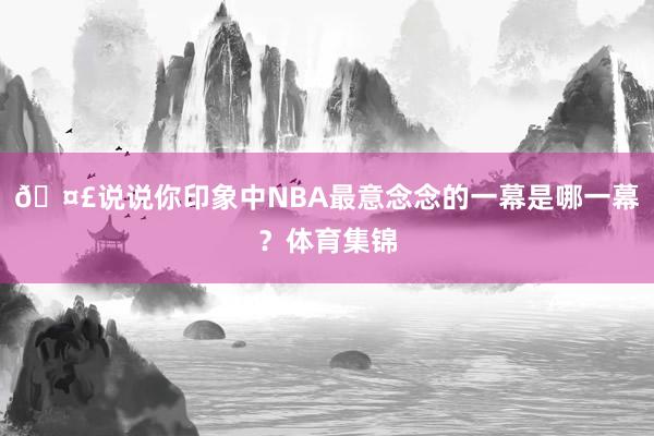 🤣说说你印象中NBA最意念念的一幕是哪一幕？体育集锦