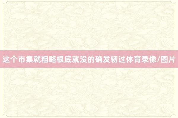 这个市集就粗略根底就没的确发轫过体育录像/图片