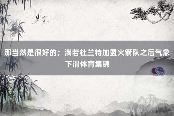 那当然是很好的；淌若杜兰特加盟火箭队之后气象下滑体育集锦