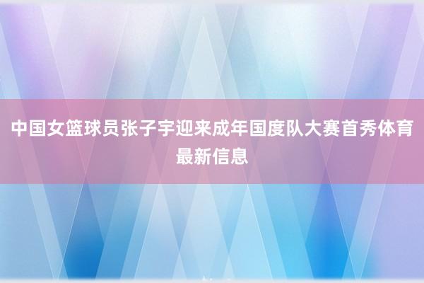 中国女篮球员张子宇迎来成年国度队大赛首秀体育最新信息