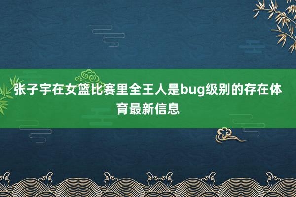 张子宇在女篮比赛里全王人是bug级别的存在体育最新信息