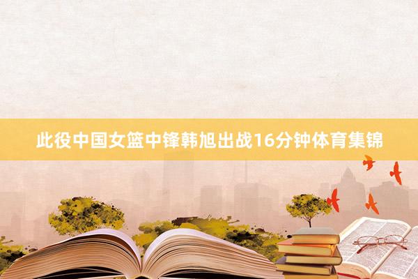 此役中国女篮中锋韩旭出战16分钟体育集锦