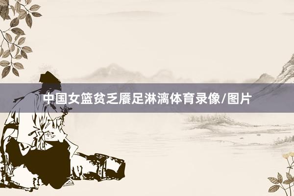 中国女篮贫乏餍足淋漓体育录像/图片