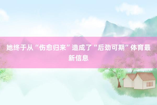 她终于从“伤愈归来”造成了“后劲可期”体育最新信息
