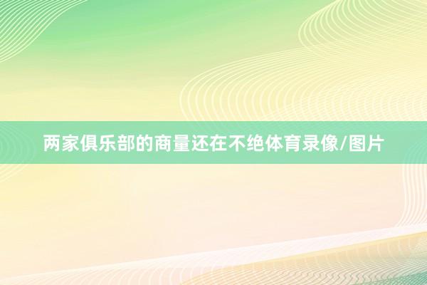 两家俱乐部的商量还在不绝体育录像/图片