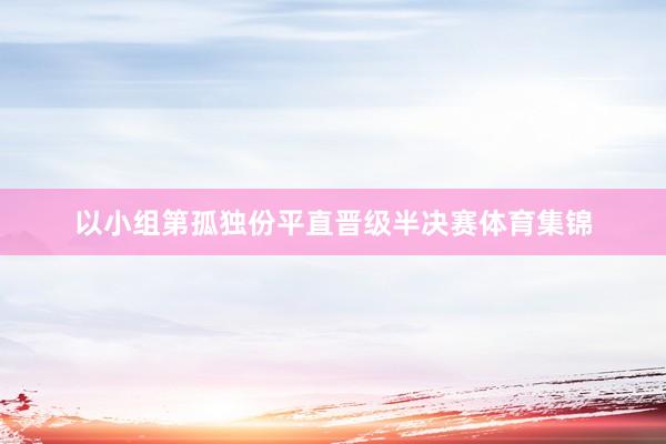 以小组第孤独份平直晋级半决赛体育集锦