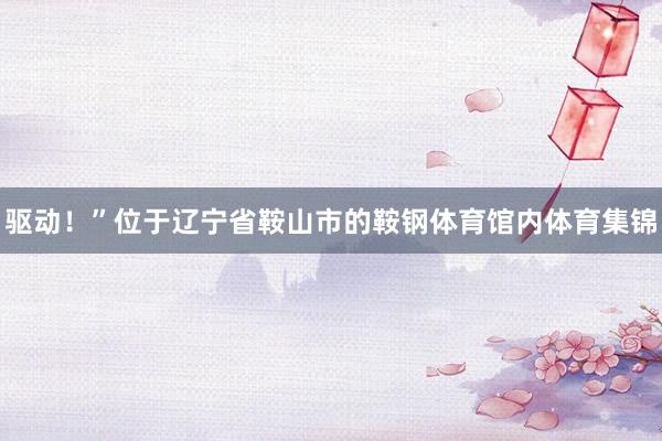 驱动！”位于辽宁省鞍山市的鞍钢体育馆内体育集锦