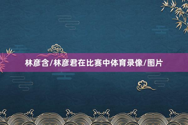 林彦含/林彦君在比赛中体育录像/图片