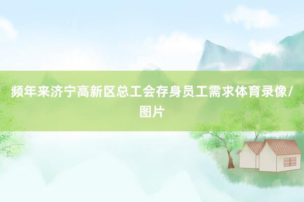 频年来济宁高新区总工会存身员工需求体育录像/图片