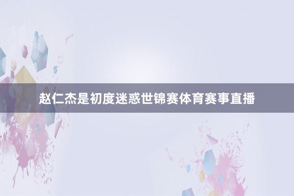 赵仁杰是初度迷惑世锦赛体育赛事直播