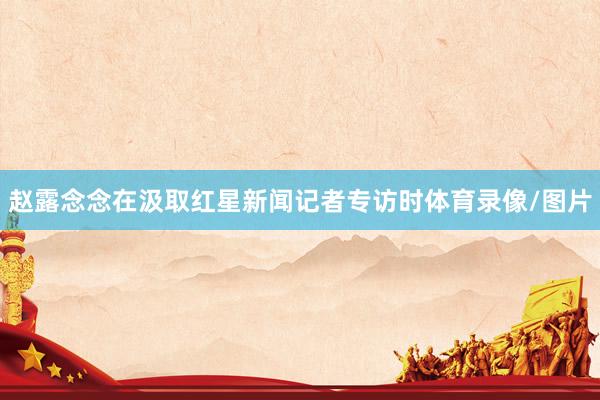 赵露念念在汲取红星新闻记者专访时体育录像/图片