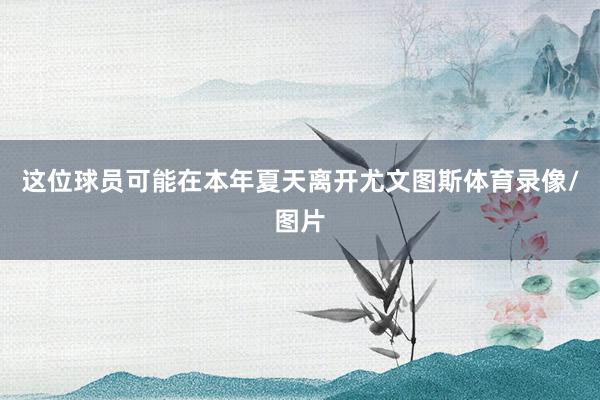 这位球员可能在本年夏天离开尤文图斯体育录像/图片