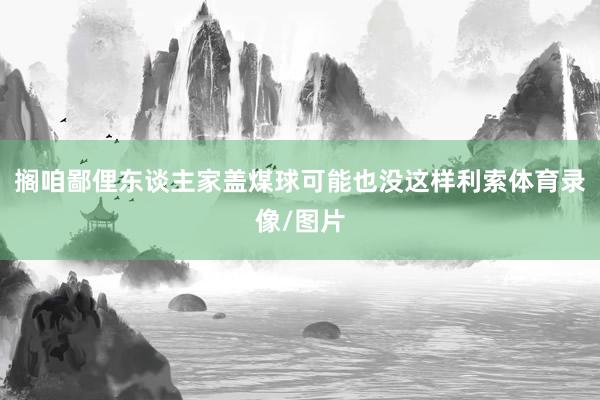 搁咱鄙俚东谈主家盖煤球可能也没这样利索体育录像/图片