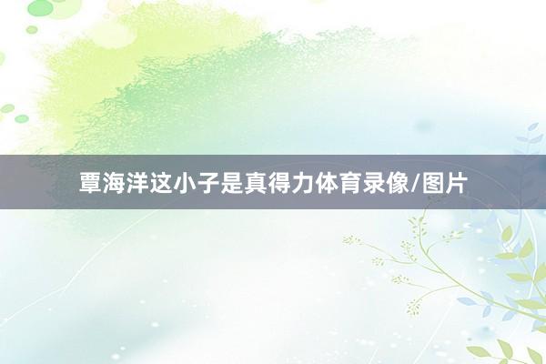 覃海洋这小子是真得力体育录像/图片