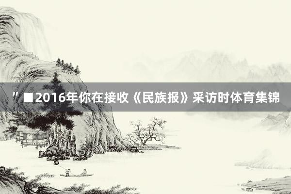 ”■2016年你在接收《民族报》采访时体育集锦