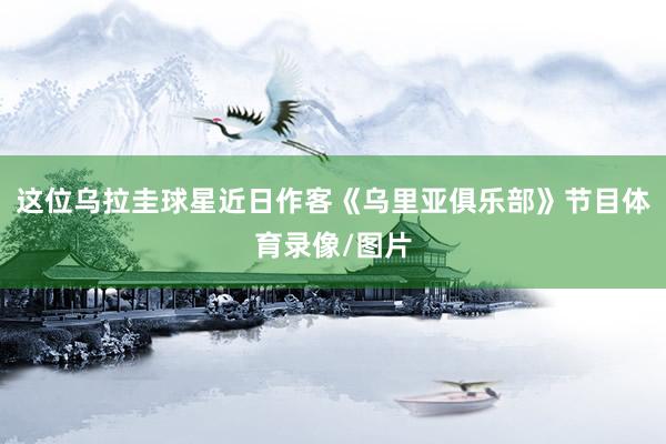 这位乌拉圭球星近日作客《乌里亚俱乐部》节目体育录像/图片