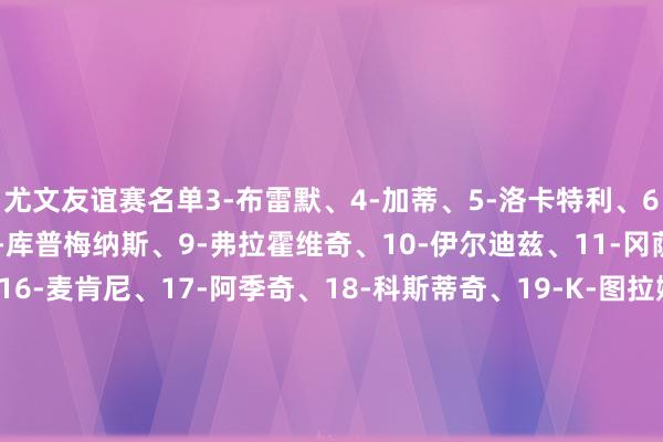尤文友谊赛名单3-布雷默、4-加蒂、5-洛卡特利、6-凯利、7-小孔塞桑、8-库普梅纳斯、9-弗拉霍维奇、10-伊尔迪兹、11-冈萨雷斯、15-卡卢卢、16-麦肯尼、17-阿季奇、18-科斯蒂奇、19-K-图拉姆、23-平索里奥、24-鲁加尼、25-若昂-马里奥、26-说念格拉斯-路易斯、27-坎比亚索、29-迪格雷戈里奥、30-戴维、43-福斯卡尔多、46-F-冈萨雷斯、47-马丁内斯    体育最新信息