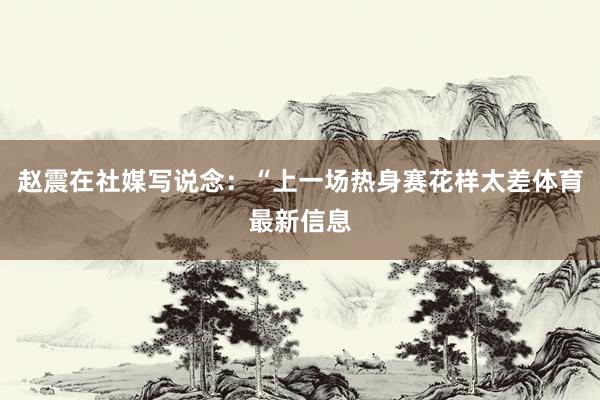赵震在社媒写说念:“上一场热身赛花样太差体育最新信息
