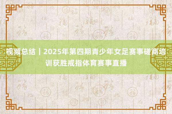 视频总结|2025年第四期青少年女足赛事磋商培训获胜戒指体育赛事直播