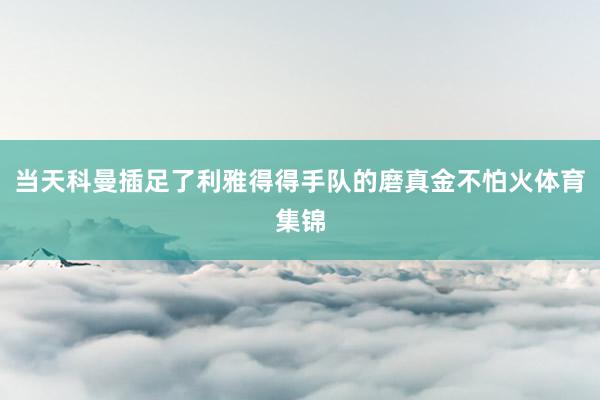 当天科曼插足了利雅得得手队的磨真金不怕火体育集锦