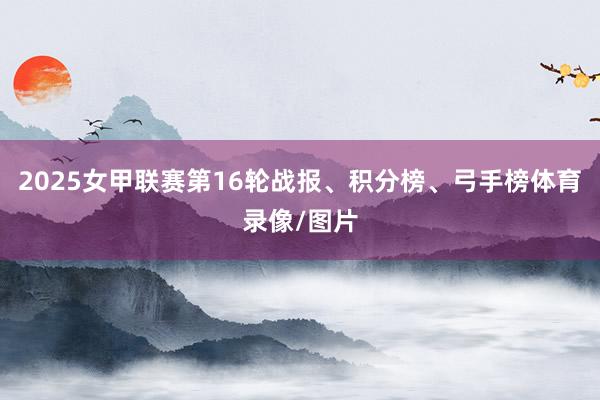 2025女甲联赛第16轮战报、积分榜、弓手榜体育录像/图片