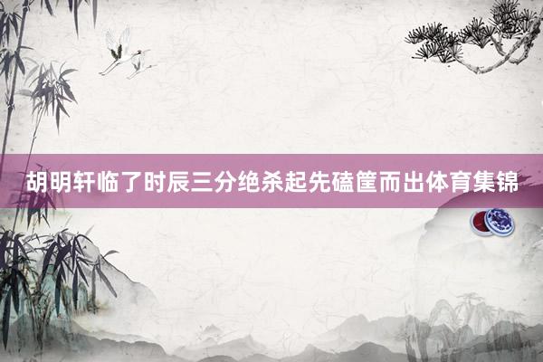 胡明轩临了时辰三分绝杀起先磕筐而出体育集锦