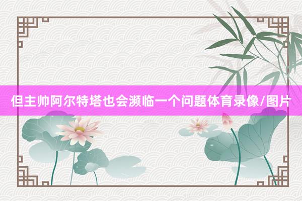但主帅阿尔特塔也会濒临一个问题体育录像/图片