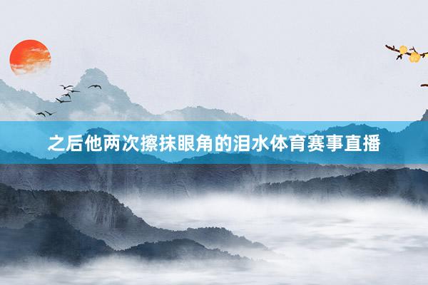 之后他两次擦抹眼角的泪水体育赛事直播