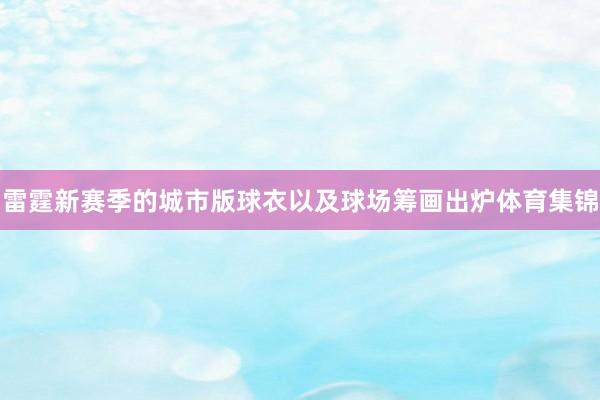 雷霆新赛季的城市版球衣以及球场筹画出炉体育集锦