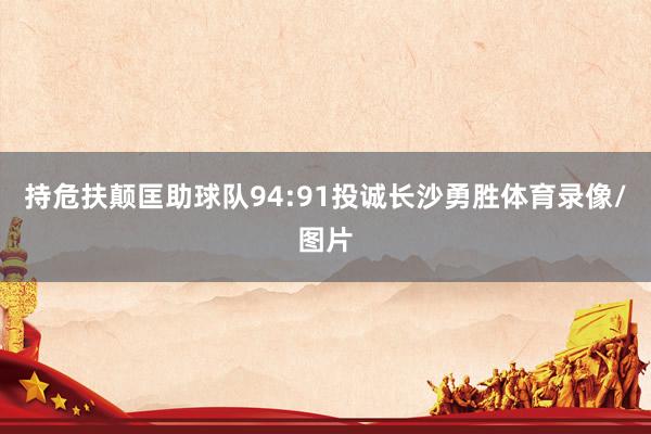 持危扶颠匡助球队94:91投诚长沙勇胜体育录像/图片
