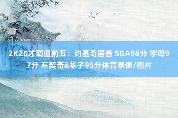 2K26才调值前五：约基奇居首 SGA98分 字母97分 东契奇&华子95分体育录像/图片