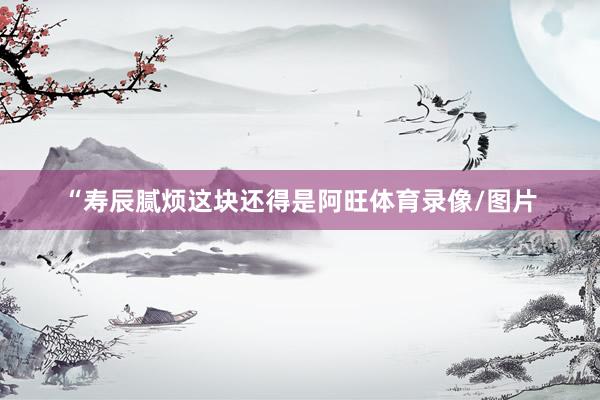 “寿辰腻烦这块还得是阿旺体育录像/图片