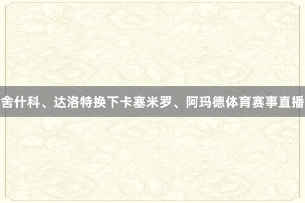 舍什科、达洛特换下卡塞米罗、阿玛德体育赛事直播