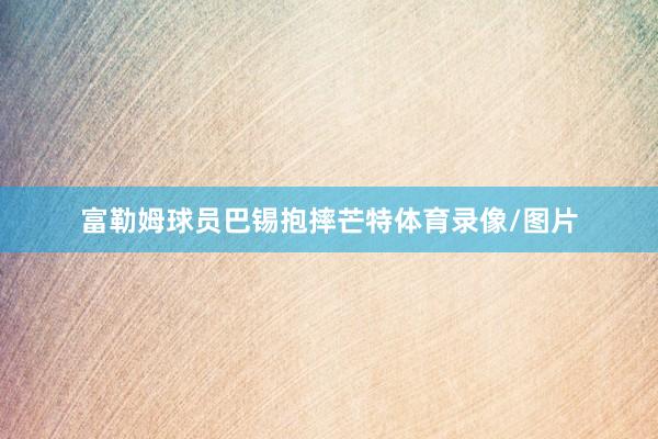 富勒姆球员巴锡抱摔芒特体育录像/图片