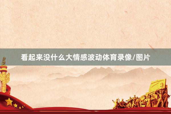 看起来没什么大情感波动体育录像/图片