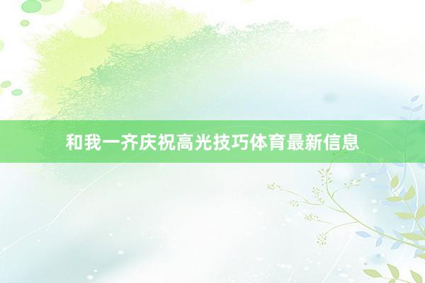 和我一齐庆祝高光技巧体育最新信息