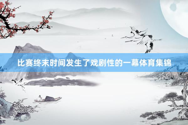比赛终末时间发生了戏剧性的一幕体育集锦