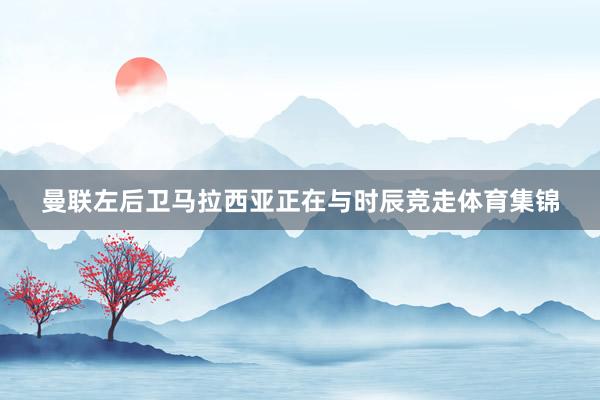 曼联左后卫马拉西亚正在与时辰竞走体育集锦