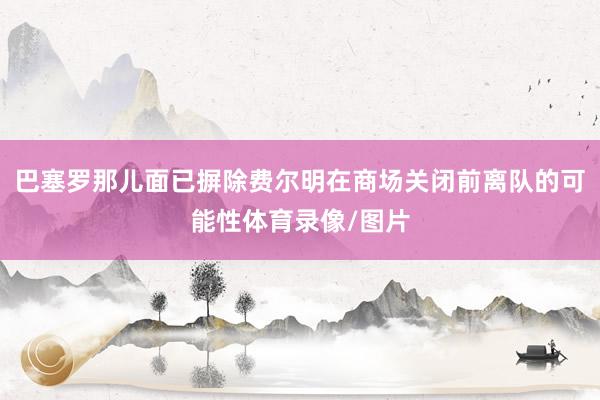 巴塞罗那儿面已摒除费尔明在商场关闭前离队的可能性体育录像/图片