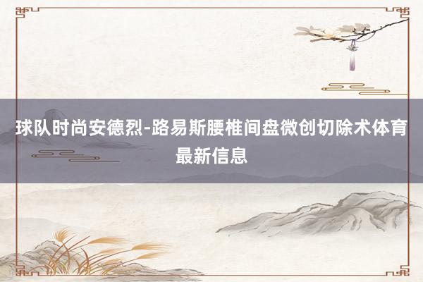 球队时尚安德烈-路易斯腰椎间盘微创切除术体育最新信息