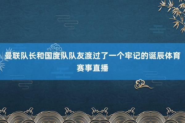 曼联队长和国度队队友渡过了一个牢记的诞辰体育赛事直播