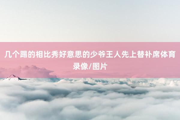 几个踢的相比秀好意思的少爷王人先上替补席体育录像/图片