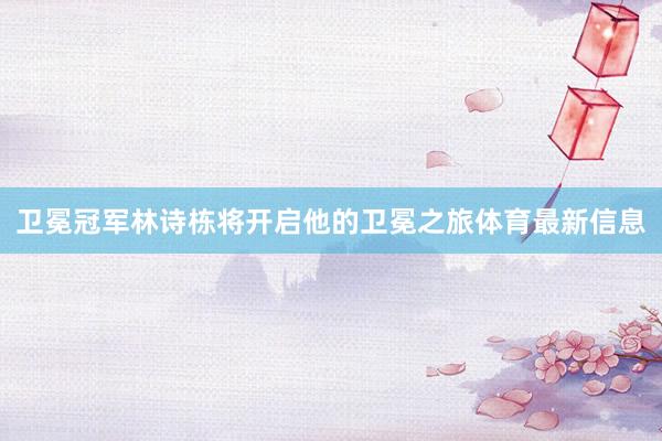 卫冕冠军林诗栋将开启他的卫冕之旅体育最新信息