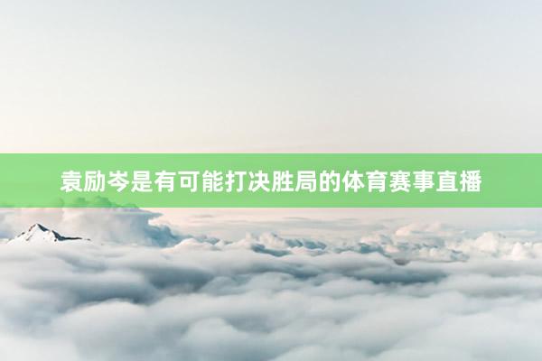 袁励岑是有可能打决胜局的体育赛事直播