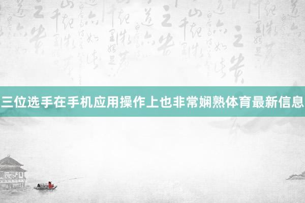 三位选手在手机应用操作上也非常娴熟体育最新信息