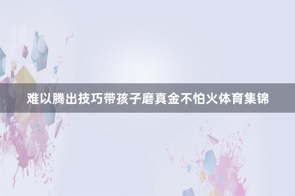 难以腾出技巧带孩子磨真金不怕火体育集锦