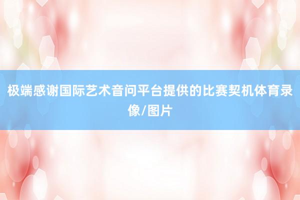 极端感谢国际艺术音问平台提供的比赛契机体育录像/图片