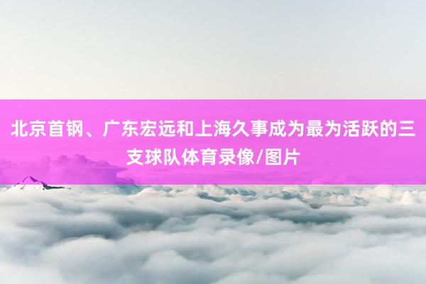 北京首钢、广东宏远和上海久事成为最为活跃的三支球队体育录像/图片