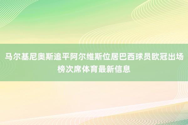 马尔基尼奥斯追平阿尔维斯位居巴西球员欧冠出场榜次席体育最新信息