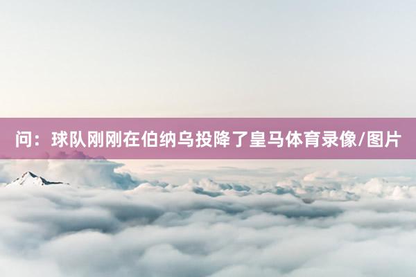 问：球队刚刚在伯纳乌投降了皇马体育录像/图片